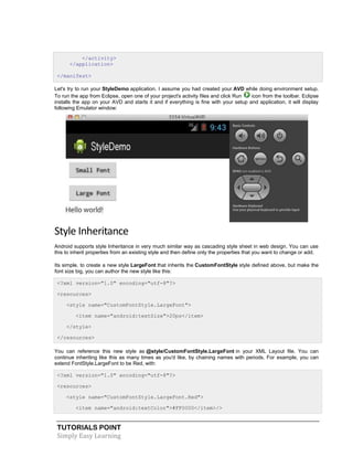 TUTORIALS POINT
Simply Easy Learning
</activity>
</application>
</manifest>
Let's try to run your StyleDemo application. I assume you had created your AVD while doing environment setup.
To run the app from Eclipse, open one of your project's activity files and click Run icon from the toolbar. Eclipse
installs the app on your AVD and starts it and if everything is fine with your setup and application, it will display
following Emulator window:
Style Inheritance
Android supports style Inheritance in very much similar way as cascading style sheet in web design. You can use
this to inherit properties from an existing style and then define only the properties that you want to change or add.
Its simple, to create a new style LargeFont that inherits the CustomFontStyle style defined above, but make the
font size big, you can author the new style like this:
<?xml version="1.0" encoding="utf-8"?>
<resources>
<style name="CustomFontStyle.LargeFont">
<item name="android:textSize">20ps</item>
</style>
</resources>
You can reference this new style as @style/CustomFontStyle.LargeFont in your XML Layout file. You can
continue inheriting like this as many times as you'd like, by chaining names with periods. For example, you can
extend FontStyle.LargeFont to be Red, with:
<?xml version="1.0" encoding="utf-8"?>
<resources>
<style name="CustomFontStyle.LargeFont.Red">
<item name="android:textColor">#FF0000</item>/>
 