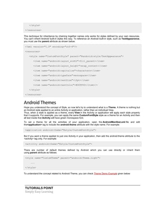 TUTORIALS POINT
Simply Easy Learning
</style>
</resources>
This technique for inheritance by chaining together names only works for styles defined by your own resources.
You can't inherit Android built-in styles this way. To reference an Android built-in style, such as TextAppearance,
you must use the parent attribute as shown below:
<?xml version="1.0" encoding="utf-8"?>
<resources>
<style name="CustomFontStyle" parent="@android:style/TextAppearance">
<item name="android:layout_width">fill_parent</item>
<item name="android:layout_height">wrap_content</item>
<item name="android:capitalize">characters</item>
<item name="android:typeface">monospace</item>
<item name="android:textSize">12pt</item>
<item name="android:textColor">#00FF00</item>/>
</style>
</resources>
Android Themes
Hope you understood the concept of Style, so now let's try to understand what is a Theme. A theme is nothing but
an Android style applied to an entire Activity or application, rather than an individual View.
Thus, when a style is applied as a theme, every View in the Activity or application will apply each style property
that it supports. For example, you can apply the same CustomFontStyle style as a theme for an Activity and then
all text inside that Activity will have green monospace font.
To set a theme for all the activities of your application, open the AndroidManifest.xml file and edit
the<application> tag to include the android:theme attribute with the style name. For example:
<application android:theme="@style/CustomFontStyle">
But if you want a theme applied to just one Activity in your application, then add the android:theme attribute to the
<activity> tag only. For example:
<activity android:theme="@style/CustomFontStyle">
There are number of default themes defined by Android which you can use directly or inherit them
using parent attribute as follows:
<style name="CustomTheme" parent="android:Theme.Light">
...
</style>
To understand the concept related to Android Theme, you can check Theme Demo Example given below:
 