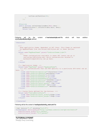 TUTORIALS POINT
Simply Easy Learning
txtView.setTextSize(24);
}
});
}
@Override
public boolean onCreateOptionsMenu(Menu menu) {
getMenuInflater().inflate(R.menu.main, menu);
return true;
}
}
Following will be the content of res/values/style.xml file which will have addition
styleCustomButtonStyle defined:
<resources>
<!--
Base application theme, dependent on API level. This theme is replaced
by AppBaseTheme from res/values-vXX/styles.xml on newer devices.
-->
<style name="AppBaseTheme" parent="android:Theme.Light">
<!--
Theme customizations available in newer API levels can go in
res/values-vXX/styles.xml, while customizations related to
backward-compatibility can go here.
-->
</style>
<!-- Application theme. -->
<style name="AppTheme" parent="AppBaseTheme">
<!-- All customizations that are NOT specific to a particular API-level can go
here. -->
<item name="android:capitalize">characters</item>
<item name="android:typeface">monospace</item>
<item name="android:shadowDx">1.2</item>
<item name="android:shadowDy">1.2</item>
<item name="android:shadowRadius">2</item>
<item name="android:textColor">#494948</item>/>
<item name="android:gravity" >center</item>
<item name="android:layout_margin" >3dp</item>
<item name="android:textSize" >5pt</item>
<item name="android:shadowColor" >#000000</item>
</style>
<!-- Custom Style defined for the buttons. -->
<style name="CustomButtonStyle">
<item name="android:layout_width">100dp</item>
<item name="android:layout_height">38dp</item>
</style>
</resources>
Following will be the content of res/layout/activity_main.xml file:
<?xml version="1.0" encoding="utf-8"?>
<LinearLayout xmlns:android="http://schemas.android.com/apk/res/android"
android:layout_width="fill_parent"
android:layout_height="fill_parent"
 