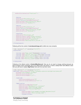 TUTORIALS POINT
Simply Easy Learning
android:orientation="vertical" >
<Button
android:id="@+id/button_s"
style="@style/CustomButtonStyle"
android:text="@string/button_small"
android:onClick="doSmall"/>
<Button
android:id="@+id/button_l"
style="@style/CustomButtonStyle"
android:text="@string/button_large"
android:onClick="doLarge"/>
<TextView
android:id="@+id/text_id"
android:layout_width="wrap_content"
android:layout_height="wrap_content"
android:capitalize="characters"
android:text="@string/hello_world" />
</LinearLayout>
Following will be the content of res/values/strings.xml to define two new constants:
<?xml version="1.0" encoding="utf-8"?>
<resources>
<string name="app_name">ThemeDemo</string>
<string name="action_settings">Settings</string>
<string name="hello_world">Hello world!</string>
<string name="button_small">Small Font</string>
<string name="button_large">Large Font</string>
</resources>
Following is the default content of AndroidManifest.xml. Here we do not need to change anything because we
kept out theme name unchanged. But if you define fresh new theme or inherit a default them with different name
then you will have to replace AppTheme name with the new them name.
<?xml version="1.0" encoding="utf-8"?>
<manifest xmlns:android="http://schemas.android.com/apk/res/android"
package="com.example.guidemo"
android:versionCode="1"
android:versionName="1.0" >
<uses-sdk
android:minSdkVersion="8"
android:targetSdkVersion="17" />
<application
android:allowBackup="true"
android:icon="@drawable/ic_launcher"
android:label="@string/app_name"
android:theme="@style/AppTheme" >
<activity
android:name="com.example.guidemo.MainActivity"
android:label="@string/app_name" >
<intent-filter>
 