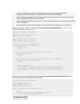 TUTORIALS POINT
Simply Easy Learning
1
You will use Eclipse IDE to create an Android application and name it as DateViewDemounder a
package com.example.dateviewdemo as explained in the Hello World Examplechapter.
2
Create src/DateView.java file and add the code to define your custom component. It will extend TextView and
will have additional functionality to show current date.
3
Modify src/MainActivity.java file and add the code to create DateView instance and usesetContentView() method
to set it in the layout.
4 Run the application to launch Android emulator and verify the result of the changes done in the aplication.
Following will be the content of new file src/com.example.dateviewdemo/DateView.java, which will have
additional functionality to show current date:
package com.example.dateviewdemo;
import java.text.SimpleDateFormat;
import java.util.Calendar;
import android.content.Context;
import android.util.AttributeSet;
import android.widget.TextView;
public class DateView extends TextView {
public DateView(Context context) {
super(context);
setDate();
}
public DateView(Context context, AttributeSet attrs) {
super(context, attrs);
setDate();
}
public DateView(Context context, AttributeSet attrs, int defStyle) {
super(context, attrs, defStyle);
setDate();
}
private void setDate() {
SimpleDateFormat dateFormat = new SimpleDateFormat("yyyy/MM/dd");
String today = dateFormat.format(Calendar.getInstance().getTime());
setText(today); // self = DateView is a subclass of TextView
}
}
Following is the content of the modified main activity filesrc/com.example.dateviewdemo/MainActivity.java. This
file can include each of the fundamental lifecycle methods.
package com.example.dateviewdemo;
import android.os.Bundle;
import android.app.Activity;
import android.view.Menu;
public class MainActivity extends Activity {
@Override
protected void onCreate(Bundle savedInstanceState) {
super.onCreate(savedInstanceState);
 