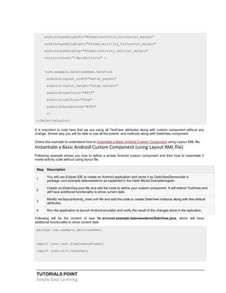 TUTORIALS POINT
Simply Easy Learning
android:paddingLeft="@dimen/activity_horizontal_margin"
android:paddingRight="@dimen/activity_horizontal_margin"
android:paddingTop="@dimen/activity_vertical_margin"
tools:context=".MainActivity" >
<com.example.dateviewdemo.DateView
android:layout_width="match_parent"
android:layout_height="wrap_content"
android:textColor="#fff"
android:textSize="40sp"
android:background="#000"
/>
</RelativeLayout>
It is important to note here that we are using all TextView attributes along with custom component without any
change. Similar way you will be able to use all the events, and methods along with DateView component.
Check this example to understand how to Instantiate a Basic Android Custom Component using Layout XML file.
Instantiate a Basic Android Custom Component (using Layout XML file)
Following example shows you how to define a simple Android custom component and then how to instantiate it
inside activity code without using layout file.
Step Description
1
You will use Eclipse IDE to create an Android application and name it as DateViewDemounder a
package com.example.dateviewdemo as explained in the Hello World Examplechapter.
2
Create src/DateView.java file and add the code to define your custom component. It will extend TextView and
will have additional functionality to show current date.
3
Modify res/layout/activity_main.xml file and add the code to create DateView instance along with few default
attributes.
4 Run the application to launch Android emulator and verify the result of the changes done in the aplication.
Following will be the content of new file src/com.example.dateviewdemo/DateView.java, which will have
additional functionality to show current date:
package com.example.dateviewdemo;
import java.text.SimpleDateFormat;
import java.util.Calendar;
 