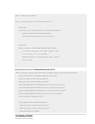 TUTORIALS POINT
Simply Easy Learning
import android.view.Menu;
public class MainActivity extends Activity {
@Override
protected void onCreate(Bundle savedInstanceState) {
super.onCreate(savedInstanceState);
setContentView(R.layout.activity_main);
}
@Override
public boolean onCreateOptionsMenu(Menu menu) {
// Inflate the menu; this adds items to the
// action bar if it is present.
getMenuInflater().inflate(R.menu.main, menu);
return true;
}
}
Following will be the content of res/layout/activity_main.xml file:
<RelativeLayout xmlns:android="http://schemas.android.com/apk/res/android"
xmlns:tools="http://schemas.android.com/tools"
android:layout_width="match_parent"
android:layout_height="match_parent"
android:paddingBottom="@dimen/activity_vertical_margin"
android:paddingLeft="@dimen/activity_horizontal_margin"
android:paddingRight="@dimen/activity_horizontal_margin"
android:paddingTop="@dimen/activity_vertical_margin"
tools:context=".MainActivity" >
<com.example.dateviewdemo.DateView
android:layout_width="match_parent"
android:layout_height="wrap_content"
android:textColor="#fff"
 