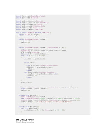 TUTORIALS POINT
Simply Easy Learning
import java.text.SimpleDateFormat;
import java.util.Calendar;
import android.content.Context;
import android.content.res.TypedArray;
import android.graphics.Color;
import android.util.AttributeSet;
import android.util.Log;
import android.widget.TextView;
public class DateView extends TextView {
public String delimiter;
public boolean fancyText;
public DateView(Context context) {
super(context);
setDate();
}
public DateView(Context context, AttributeSet attrs) {
super(context, attrs);
TypedArray a = context.obtainStyledAttributes(attrs,
R.styleable.DateView );
final int N = a.getIndexCount();
for (int i = 0; i < N; ++i)
{
int attr = a.getIndex(i);
switch (attr)
{
case R.styleable.DateView_delimiter:
delimiter = a.getString(attr);
setDate();
break;
case R.styleable.DateView_fancyText:
fancyText = a.getBoolean(attr, false);
fancyText();
break;
}
}
a.recycle();
}
public DateView(Context context, AttributeSet attrs, int defStyle) {
super(context, attrs, defStyle);
setDate();
}
private void setDate() {
SimpleDateFormat dateFormat =
new SimpleDateFormat("yyyy" + delimiter + "MM" + delimiter + "dd");
String today = dateFormat.format(Calendar.getInstance().getTime());
setText(today); // self = DateView = subclass of TextView
}
private void fancyText() {
if( this.fancyText){
setShadowLayer(9, 1, 1, Color.rgb(44, 44, 40));
}
}
 