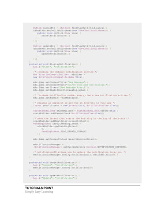 TUTORIALS POINT
Simply Easy Learning
Button cancelBtn = (Button) findViewById(R.id.cancel);
cancelBtn.setOnClickListener(new View.OnClickListener() {
public void onClick(View view) {
cancelNotification();
}
});
Button updateBtn = (Button) findViewById(R.id.update);
updateBtn.setOnClickListener(new View.OnClickListener() {
public void onClick(View view) {
updateNotification();
}
});
}
protected void displayNotification() {
Log.i("Start", "notification");
/* Invoking the default notification service */
NotificationCompat.Builder mBuilder =
new NotificationCompat.Builder(this);
mBuilder.setContentTitle("New Message");
mBuilder.setContentText("You've received new message.");
mBuilder.setTicker("New Message Alert!");
mBuilder.setSmallIcon(R.drawable.woman);
/* Increase notification number every time a new notification arrives */
mBuilder.setNumber(++numMessages);
/* Creates an explicit intent for an Activity in your app */
Intent resultIntent = new Intent(this, NotificationView.class);
TaskStackBuilder stackBuilder = TaskStackBuilder.create(this);
stackBuilder.addParentStack(NotificationView.class);
/* Adds the Intent that starts the Activity to the top of the stack */
stackBuilder.addNextIntent(resultIntent);
PendingIntent resultPendingIntent =
stackBuilder.getPendingIntent(
0,
PendingIntent.FLAG_UPDATE_CURRENT
);
mBuilder.setContentIntent(resultPendingIntent);
mNotificationManager =
(NotificationManager) getSystemService(Context.NOTIFICATION_SERVICE);
/* notificationID allows you to update the notification later on. */
mNotificationManager.notify(notificationID, mBuilder.build());
}
protected void cancelNotification() {
Log.i("Cancel", "notification");
mNotificationManager.cancel(notificationID);
}
protected void updateNotification() {
Log.i("Update", "notification");
 