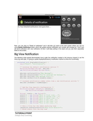 TUTORIALS POINT
Simply Easy Learning
Next, you can click on "Detail of notification" and it will take you back to the main screen where you can try
using Update Notification button which will update existing notification and number will increase by 1 but if you
will send notification with new notification ID then it will keep adding in the stack and you see them separately
listed on the screen.
Big View Notification
The following code snippet demonstrates how to alter the notification created in the previous snippet to use the
Inbox big view style. I'm going to update displayNotification() modification method to show this functionality:
protected void displayNotification() {
Log.i("Start", "notification");
/* Invoking the default notification service */
NotificationCompat.Builder mBuilder =
new NotificationCompat.Builder(this);
mBuilder.setContentTitle("New Message");
mBuilder.setContentText("You've received new message.");
mBuilder.setTicker("New Message Alert!");
mBuilder.setSmallIcon(R.drawable.woman);
/* Increase notification number every time a new notification arrives */
mBuilder.setNumber(++numMessages);
/* Add Big View Specific Configuration */
NotificationCompat.InboxStyle inboxStyle =
new NotificationCompat.InboxStyle();
String[] events = new String[6];
events[0] = new String("This is first line....");
events[1] = new String("This is second line...");
events[2] = new String("This is third line...");
events[3] = new String("This is 4th line...");
events[4] = new String("This is 5th line...");
events[5] = new String("This is 6th line...");
// Sets a title for the Inbox style big view
inboxStyle.setBigContentTitle("Big Title Details:");
// Moves events into the big view
 