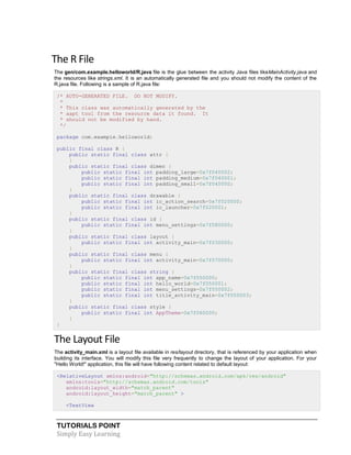 TUTORIALS POINT
Simply Easy Learning
The R File
The gen/com.example.helloworld/R.java file is the glue between the activity Java files likeMainActivity.java and
the resources like strings.xml. It is an automatically generated file and you should not modify the content of the
R.java file. Following is a sample of R.java file:
/* AUTO-GENERATED FILE. DO NOT MODIFY.
*
* This class was automatically generated by the
* aapt tool from the resource data it found. It
* should not be modified by hand.
*/
package com.example.helloworld;
public final class R {
public static final class attr {
}
public static final class dimen {
public static final int padding_large=0x7f040002;
public static final int padding_medium=0x7f040001;
public static final int padding_small=0x7f040000;
}
public static final class drawable {
public static final int ic_action_search=0x7f020000;
public static final int ic_launcher=0x7f020001;
}
public static final class id {
public static final int menu_settings=0x7f080000;
}
public static final class layout {
public static final int activity_main=0x7f030000;
}
public static final class menu {
public static final int activity_main=0x7f070000;
}
public static final class string {
public static final int app_name=0x7f050000;
public static final int hello_world=0x7f050001;
public static final int menu_settings=0x7f050002;
public static final int title_activity_main=0x7f050003;
}
public static final class style {
public static final int AppTheme=0x7f060000;
}
}
The Layout File
The activity_main.xml is a layout file available in res/layout directory, that is referenced by your application when
building its interface. You will modify this file very frequently to change the layout of your application. For your
"Hello World!" application, this file will have following content related to default layout:
<RelativeLayout xmlns:android="http://schemas.android.com/apk/res/android"
xmlns:tools="http://schemas.android.com/tools"
android:layout_width="match_parent"
android:layout_height="match_parent" >
<TextView
 