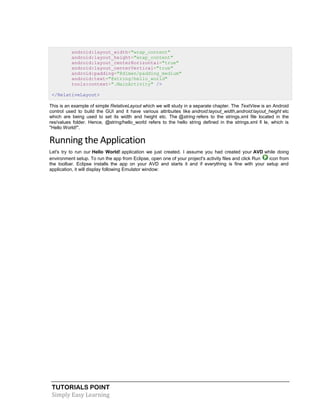 TUTORIALS POINT
Simply Easy Learning
android:layout_width="wrap_content"
android:layout_height="wrap_content"
android:layout_centerHorizontal="true"
android:layout_centerVertical="true"
android:padding="@dimen/padding_medium"
android:text="@string/hello_world"
tools:context=".MainActivity" />
</RelativeLayout>
This is an example of simple RelativeLayout which we will study in a separate chapter. The TextView is an Android
control used to build the GUI and it have various attribuites like android:layout_width,android:layout_height etc
which are being used to set its width and height etc. The @string refers to the strings.xml file located in the
res/values folder. Hence, @string/hello_world refers to the hello string defined in the strings.xml fi le, which is
"Hello World!".
Running the Application
Let's try to run our Hello World! application we just created. I assume you had created your AVD while doing
environment setup. To run the app from Eclipse, open one of your project's activity files and click Run icon from
the toolbar. Eclipse installs the app on your AVD and starts it and if everything is fine with your setup and
application, it will display following Emulator window:
 