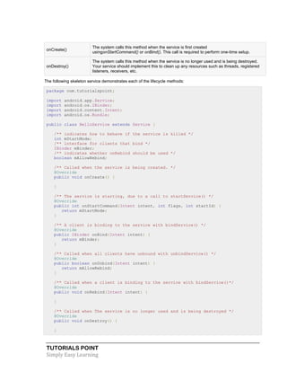 TUTORIALS POINT
Simply Easy Learning
onCreate()
The system calls this method when the service is first created
usingonStartCommand() or onBind(). This call is required to perform one-time setup.
onDestroy()
The system calls this method when the service is no longer used and is being destroyed.
Your service should implement this to clean up any resources such as threads, registered
listeners, receivers, etc.
The following skeleton service demonstrates each of the lifecycle methods:
package com.tutorialspoint;
import android.app.Service;
import android.os.IBinder;
import android.content.Intent;
import android.os.Bundle;
public class HelloService extends Service {
/** indicates how to behave if the service is killed */
int mStartMode;
/** interface for clients that bind */
IBinder mBinder;
/** indicates whether onRebind should be used */
boolean mAllowRebind;
/** Called when the service is being created. */
@Override
public void onCreate() {
}
/** The service is starting, due to a call to startService() */
@Override
public int onStartCommand(Intent intent, int flags, int startId) {
return mStartMode;
}
/** A client is binding to the service with bindService() */
@Override
public IBinder onBind(Intent intent) {
return mBinder;
}
/** Called when all clients have unbound with unbindService() */
@Override
public boolean onUnbind(Intent intent) {
return mAllowRebind;
}
/** Called when a client is binding to the service with bindService()*/
@Override
public void onRebind(Intent intent) {
}
/** Called when The service is no longer used and is being destroyed */
@Override
public void onDestroy() {
}
 