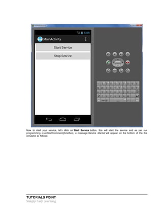 TUTORIALS POINT
Simply Easy Learning
Now to start your service, let's click on Start Service button, this will start the service and as per our
programming in onStartCommand() method, a message Service Started will appear on the bottom of the the
simulator as follows:
 
