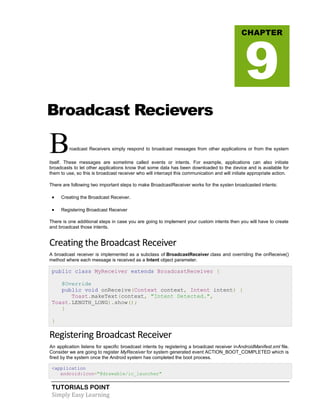 TUTORIALS POINT
Simply Easy Learning
Broadcast Recievers
Broadcast Receivers simply respond to broadcast messages from other applications or from the system
itself. These messages are sometime called events or intents. For example, applications can also initiate
broadcasts to let other applications know that some data has been downloaded to the device and is available for
them to use, so this is broadcast receiver who will intercept this communication and will initiate appropriate action.
There are following two important steps to make BroadcastReceiver works for the systen broadcasted intents:
 Creating the Broadcast Receiver.
 Registering Broadcast Receiver
There is one additional steps in case you are going to implement your custom intents then you will have to create
and broadcast those intents.
Creating the Broadcast Receiver
A broadcast receiver is implemented as a subclass of BroadcastReceiver class and overriding the onReceive()
method where each message is received as a Intent object parameter.
public class MyReceiver extends BroadcastReceiver {
@Override
public void onReceive(Context context, Intent intent) {
Toast.makeText(context, "Intent Detected.",
Toast.LENGTH_LONG).show();
}
}
Registering Broadcast Receiver
An application listens for specific broadcast intents by registering a broadcast receiver inAndroidManifest.xml file.
Consider we are going to register MyReceiver for system generated event ACTION_BOOT_COMPLETED which is
fired by the system once the Android system has completed the boot process.
<application
android:icon="@drawable/ic_launcher"
CHAPTER
9
 