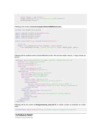 TUTORIALS POINT
Simply Easy Learning
{
Intent intent = new Intent();
intent.setAction("com.tutorialspoint.CUSTOM_INTENT");
sendBroadcast(intent);
}
}
Following is the content of src/com.example.helloworld/MyReceiver.java:
package com.example.helloworld;
import android.content.BroadcastReceiver;
import android.content.Context;
import android.content.Intent;
import android.widget.Toast;
public class MyReceiver extends BroadcastReceiver {
@Override
public void onReceive(Context context, Intent intent) {
Toast.makeText(context, "Intent Detected.", Toast.LENGTH_LONG).show();
}
}
Following will the modified content of AndroidManifest.xml file. Here we have added <service.../> tag to include our
service:
<manifest xmlns:android="http://schemas.android.com/apk/res/android"
package="com.example.helloworld"
android:versionCode="1"
android:versionName="1.0" >
<uses-sdk
android:minSdkVersion="8"
android:targetSdkVersion="15" />
<application
android:icon="@drawable/ic_launcher"
android:label="@string/app_name"
android:theme="@style/AppTheme" >
<activity
android:name=".MainActivity"
android:label="@string/title_activity_main" >
<intent-filter>
<action android:name="android.intent.action.MAIN" />
<category android:name="android.intent.category.LAUNCHER"/>
</intent-filter>
</activity>
<receiver android:name="MyReceiver">
<intent-filter>
<action android:name="com.tutorialspoint.CUSTOM_INTENT">
</action>
</intent-filter>
</receiver>
</application>
</manifest>
Following will be the content of res/layout/activity_main.xml file to include a button to broadcast our custom
intent:
<LinearLayout xmlns:android="http://schemas.android.com/apk/res/android"
 