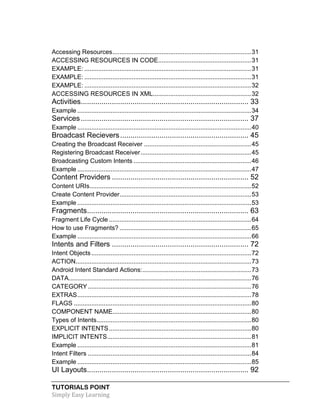 TUTORIALS POINT
Simply Easy Learning
Accessing Resources...............................................................................31
ACCESSING RESOURCES IN CODE.....................................................31
EXAMPLE: ...............................................................................................31
EXAMPLE: ...............................................................................................31
EXAMPLE: ...............................................................................................32
ACCESSING RESOURCES IN XML........................................................32
Activities................................................................................. 33
Example ...................................................................................................34
Services................................................................................. 37
Example ...................................................................................................40
Broadcast Recievers.............................................................. 45
Creating the Broadcast Receiver .............................................................45
Registering Broadcast Receiver...............................................................45
Broadcasting Custom Intents ...................................................................46
Example ...................................................................................................47
Content Providers .................................................................. 52
Content URIs............................................................................................52
Create Content Provider...........................................................................53
Example ...................................................................................................53
Fragments.............................................................................. 63
Fragment Life Cycle .................................................................................64
How to use Fragments? ...........................................................................65
Example ...................................................................................................66
Intents and Filters .................................................................. 72
Intent Objects...........................................................................................72
ACTION....................................................................................................73
Android Intent Standard Actions:..............................................................73
DATA........................................................................................................76
CATEGORY.............................................................................................76
EXTRAS...................................................................................................78
FLAGS .....................................................................................................80
COMPONENT NAME...............................................................................80
Types of Intents........................................................................................80
EXPLICIT INTENTS.................................................................................80
IMPLICIT INTENTS..................................................................................81
Example ...................................................................................................81
Intent Filters .............................................................................................84
Example ...................................................................................................85
UI Layouts.............................................................................. 92
 