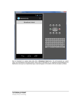 TUTORIALS POINT
Simply Easy Learning
Now to broadcast our custom intent, let's click on Broadcast Intent button, this will broadcast our custom
intent "com.tutorialspoint.CUSTOM_INTENT" which will be intercepted by our registered BroadcastReceiver ie.
MyReceiver and as per our implemented logic a toast will appear on the bottom of the the simulator as follows:
 
