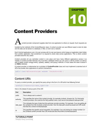 TUTORIALS POINT
Simply Easy Learning
Content Providers
Acontent provider component supplies data from one application to others on request. Such requests are
handled by the methods of the ContentResolver class. A content provider can use different ways to store its data
and the data can be stored in a database, in files, or even over a network.
Each Android applications runs in its own process with its own permissions which keeps an application data hidden
from another application. But sometimes it is required to share data across applications. This is where content
providers become very useful.
Content providers let you centralize content in one place and have many different applications access it as
needed. A content provider behaves very much like a database where you can query it, edit its content, as well as
add or delete content usingg insert(), update(), delete(), and query() methods. In most cases this data is stored in
an SQlite database.
A content provider is implemented as a subclass of ContentProvider class and must implement a standard set of
APIs that enable other applications to perform transactions.
public class MyContentProvider extends ContentProvider {
}
Content URIs
To query a content provider, you specify the query string in the form of a URI which has following format:
<prefix>://<authority>/<data_type>/<id>
Here is the detaial of various parts of the URI:
Part Description
prefix This is always set to content://
authority
This specifies the name of the content provider, for example contacts, browser etc. For third-party
content providers, this could be the fully qualified name, such ascom.tutorialspoint.statusprovider
data_type
This indicates the type of data that this particular provider provides. For example, if you are getting all
the contacts from the Contacts content provider, then the data path would be people and URI would
look like this content://contacts/people
Id
This specifies the specific record requested. For example, if you are looking for contact number 5 in
the Contacts content provider then URI would look like thiscontent://contacts/people/5.
CHAPTER
10
 