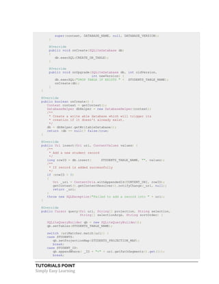 TUTORIALS POINT
Simply Easy Learning
super(context, DATABASE_NAME, null, DATABASE_VERSION);
}
@Override
public void onCreate(SQLiteDatabase db)
{
db.execSQL(CREATE_DB_TABLE);
}
@Override
public void onUpgrade(SQLiteDatabase db, int oldVersion,
int newVersion) {
db.execSQL("DROP TABLE IF EXISTS " + STUDENTS_TABLE_NAME);
onCreate(db);
}
}
@Override
public boolean onCreate() {
Context context = getContext();
DatabaseHelper dbHelper = new DatabaseHelper(context);
/**
* Create a write able database which will trigger its
* creation if it doesn't already exist.
*/
db = dbHelper.getWritableDatabase();
return (db == null)? false:true;
}
@Override
public Uri insert(Uri uri, ContentValues values) {
/**
* Add a new student record
*/
long rowID = db.insert( STUDENTS_TABLE_NAME, "", values);
/**
* If record is added successfully
*/
if (rowID > 0)
{
Uri _uri = ContentUris.withAppendedId(CONTENT_URI, rowID);
getContext().getContentResolver().notifyChange(_uri, null);
return _uri;
}
throw new SQLException("Failed to add a record into " + uri);
}
@Override
public Cursor query(Uri uri, String[] projection, String selection,
String[] selectionArgs, String sortOrder) {
SQLiteQueryBuilder qb = new SQLiteQueryBuilder();
qb.setTables(STUDENTS_TABLE_NAME);
switch (uriMatcher.match(uri)) {
case STUDENTS:
qb.setProjectionMap(STUDENTS_PROJECTION_MAP);
break;
case STUDENT_ID:
qb.appendWhere( _ID + "=" + uri.getPathSegments().get(1));
break;
 
