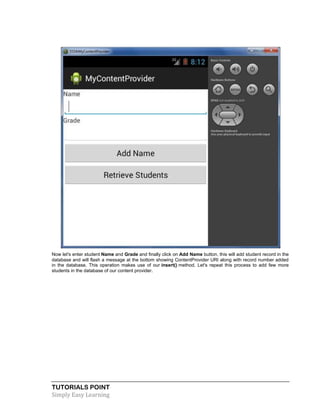 TUTORIALS POINT
Simply Easy Learning
Now let's enter student Name and Grade and finally click on Add Name button, this will add student record in the
database and will flash a message at the bottom showing ContentProvider URI along with record number added
in the database. This operation makes use of our insert() method. Let's repeat this process to add few more
students in the database of our content provider.
 