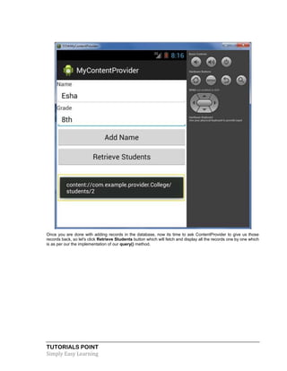 TUTORIALS POINT
Simply Easy Learning
Once you are done with adding records in the database, now its time to ask ContentProvider to give us those
records back, so let's click Retrieve Students button which will fetch and display all the records one by one which
is as per our the implementation of our query() method.
 