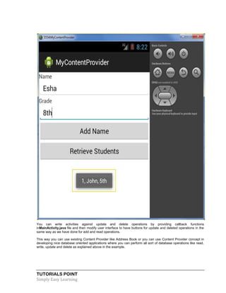 TUTORIALS POINT
Simply Easy Learning
You can write activities against update and delete operations by providing callback functions
inMainActivity.java file and then modify user interface to have buttons for update and deleted operations in the
same way as we have done for add and read operations.
This way you can use existing Content Provider like Address Book or you can use Content Provider concept in
developing nice database oriented applications where you can perform all sort of database operations like read,
write, update and delete as explained above in the example.
 