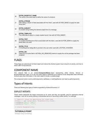 TUTORIALS POINT
Simply Easy Learning
20
EXTRA_SHORTCUT_NAME
The name of the extra used to define the name of a shortcut.
21
EXTRA_STREAM
URI holding a stream of data associated with the Intent, used with ACTION_SEND to supply the data
being sent.
22
EXTRA_SUBJECT
A constant string holding the desired subject line of a message.
23
EXTRA_TEMPLATE
The initial data to place in a newly created record. Use with ACTION_INSERT.
24
EXTRA_TEXT
A constant CharSequence that is associated with the Intent, used with ACTION_SEND to supply the
literal data to be sent.
25
EXTRA_TITLE
A CharSequence dialog title to provide to the user when used with a ACTION_CHOOSER.
26
EXTRA_UID
Used as an int extra field in ACTION_UID_REMOVED intents to supply the uid the package had been
assigned.
FLAGS
These flags are optional part of Intent object and instruct the Android system how to launch an activity, and how to
treat it after it's launched etc.
COMPONENT NAME
This optional field is an android ComponentName object representing either Activity, Service or
BroadcastReceiver class. If it is set, the Intent object is delivered to an instance of the designated class otherwise
Android uses other information in the Intent object to locate a suitable target.
The component name is set by setComponent(), setClass(), or setClassName() and read by getComponent().
Types of Intents
There are following two types of intents supported by Android till version 4.1
EXPLICIT INTENTS
These intents designate the target component by its name and they are typically used for application-internal
messages - such as an activity starting a subordinate service or launching a sister activity. For example:
// Explicit Intent by specifying its class name
Intent i = new Intent(this, TargetActivity.class);
i.putExtra("Key1", "ABC");
i.putExtra("Key2", "123");
// Starts TargetActivity
 