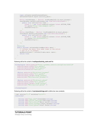 TUTORIALS POINT
Simply Easy Learning
super.onCreate(savedInstanceState);
setContentView(R.layout.activity_main);
Button startBrowser = (Button) findViewById(R.id.start_browser);
startBrowser.setOnClickListener(new View.OnClickListener() {
public void onClick(View view) {
Intent i = new Intent(android.content.Intent.ACTION_VIEW,
Uri.parse("http://www.example.com"));
startActivity(i);
}
});
Button startPhone = (Button) findViewById(R.id.start_phone);
startPhone.setOnClickListener(new View.OnClickListener() {
public void onClick(View view) {
Intent i = new Intent(android.content.Intent.ACTION_VIEW,
Uri.parse("tel:9510300000"));
startActivity(i);
}
});
}
@Override
public boolean onCreateOptionsMenu(Menu menu) {
// Inflate the menu; this adds items to the action
// bar if it is present.
getMenuInflater().inflate(R.menu.main, menu);
return true;
}
}
Following will be the content of res/layout/activity_main.xml file:
<LinearLayout xmlns:android="http://schemas.android.com/apk/res/android"
android:layout_width="fill_parent"
android:layout_height="fill_parent"
android:orientation="vertical" >
<Button android:id="@+id/start_browser"
android:layout_width="fill_parent"
android:layout_height="wrap_content"
android:text="@string/start_browser"/>
<Button android:id="@+id/start_phone"
android:layout_width="fill_parent"
android:layout_height="wrap_content"
android:text="@string/start_phone" />
</LinearLayout>
Following will be the content of res/values/strings.xml to define two new constants:
<?xml version="1.0" encoding="utf-8"?>
<resources>
<string name="app_name">IntentDemo</string>
<string name="action_settings">Settings</string>
<string name="hello_world">Hello world!</string>
<string name="start_browser">Start Browser</string>
<string name="start_phone">Start Phone</string>
 