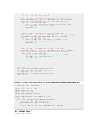 TUTORIALS POINT
Simply Easy Learning
setContentView(R.layout.activity_main);
// First intent to use ACTION_VIEW action with correct data
Button startBrowser_a = (Button) findViewById(R.id.start_browser_a);
startBrowser_a.setOnClickListener(new View.OnClickListener() {
public void onClick(View view) {
Intent i = new Intent(android.content.Intent.ACTION_VIEW,
Uri.parse("http://www.example.com"));
startActivity(i);
}
});
// Second intent to use LAUNCH action with correct data
Button startBrowser_b = (Button) findViewById(R.id.start_browser_b);
startBrowser_b.setOnClickListener(new View.OnClickListener() {
public void onClick(View view) {
Intent i = new Intent("com.example.intentdemo.LAUNCH",
Uri.parse("http://www.example.com"));
startActivity(i);
}
});
// Third intent to use LAUNCH action with incorrect data
Button startBrowser_c = (Button) findViewById(R.id.start_browser_c);
startBrowser_c.setOnClickListener(new View.OnClickListener() {
public void onClick(View view) {
Intent i = new Intent("com.example.intentdemo.LAUNCH",
Uri.parse("https://www.example.com"));
startActivity(i);
}
});
}
@Override
public boolean onCreateOptionsMenu(Menu menu) {
// Inflate the menu; this adds items to the
// action bar if it is present.
getMenuInflater().inflate(R.menu.main, menu);
return true;
}
}
Following is the content of the modified main activity filesrc/com.example.intentdemo/CustomActivity.java.
package com.example.intentdemo;
import android.app.Activity;
import android.net.Uri;
import android.os.Bundle;
import android.widget.TextView;
public class CustomActivity extends Activity {
@Override
public void onCreate(Bundle savedInstanceState) {
super.onCreate(savedInstanceState);
setContentView(R.layout.custom_view);
TextView label = (TextView) findViewById(R.id.show_data);
 
