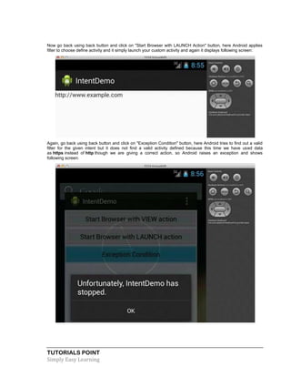 TUTORIALS POINT
Simply Easy Learning
Now go back using back button and click on "Start Browser with LAUNCH Action" button, here Android applies
filter to choose define activity and it simply launch your custom activity and again it displays following screen:
Again, go back using back button and click on "Exception Condition" button, here Android tries to find out a valid
filter for the given intent but it does not find a valid activity defined because this time we have used data
as https instead of http though we are giving a correct action, so Android raises an exception and shows
following screen:
 