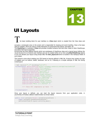 TUTORIALS POINT
Simply Easy Learning
UI Layouts
The basic building block for user interface is a View object which is created from the View class and
occupies a rectangular area on the screen and is responsible for drawing and event handling. View is the base
class for widgets, which are used to create interactive UI components like buttons, text fields, etc.
The ViewGroup is a subclass of View and provides invisible container that hold other Views or other ViewGroups
and define their layout properties.
At third level we have different layouts which are subclasses of ViewGroup class and a typical layout defines the
visual structure for an Android user interface and can be created either at run time usingView/ViewGroup objects
or you can declare your layout using simple XML file main_layout.xml which is located in the res/layout folder of
your project.
This tutorial is more about creating your GUI based on layouts defined in XML file. A layout may contain any type
of widgets such as buttons, labels, textboxes, and so on. Following is a simple example of XML file having
LinearLayout:
<?xml version="1.0" encoding="utf-8"?>
<LinearLayout xmlns:android="http://schemas.android.com/apk/res/android"
android:layout_width="fill_parent"
android:layout_height="fill_parent"
android:orientation="vertical" >
<TextView android:id="@+id/text"
android:layout_width="wrap_content"
android:layout_height="wrap_content"
android:text="This is a TextView" />
<Button android:id="@+id/button"
android:layout_width="wrap_content"
android:layout_height="wrap_content"
android:text="This is a Button" />
<!-- More GUI components go here -->
</LinearLayout>
Once your layout is defined, you can load the layout resource from your application code, in
yourActivity.onCreate() callback implementation as shown below:
public void onCreate(Bundle savedInstanceState) {
super.onCreate(savedInstanceState);
setContentView(R.layout.activity_main);
}
CHAPTER
13
 