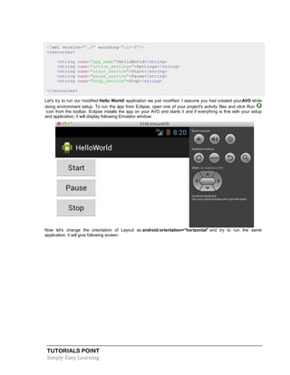 TUTORIALS POINT
Simply Easy Learning
<?xml version="1.0" encoding="utf-8"?>
<resources>
<string name="app_name">HelloWorld</string>
<string name="action_settings">Settings</string>
<string name="start_service">Start</string>
<string name="pause_service">Pause</string>
<string name="stop_service">Stop</string>
</resources>
Let's try to run our modified Hello World! application we just modified. I assume you had created yourAVD while
doing environment setup. To run the app from Eclipse, open one of your project's activity files and click Run
icon from the toolbar. Eclipse installs the app on your AVD and starts it and if everything is fine with your setup
and application, it will display following Emulator window:
Now let's change the orientation of Layout as android:orientation="horizontal" and try to run the same
application, it will give following screen:
 