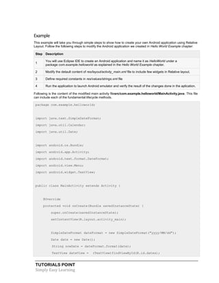 TUTORIALS POINT
Simply Easy Learning
Example
This example will take you through simple steps to show how to create your own Android application using Relative
Layout. Follow the following steps to modify the Android application we created in Hello World Example chapter:
Step Description
1
You will use Eclipse IDE to create an Android application and name it as HelloWorld under a
package com.example.helloworld as explained in the Hello World Example chapter.
2 Modify the detault content of res/layout/activity_main.xml file to include few widgets in Relative layout.
3 Define required constants in res/values/strings.xml file
4 Run the application to launch Android emulator and verify the result of the changes done in the aplication.
Following is the content of the modified main activity filesrc/com.example.helloworld/MainActivity.java. This file
can include each of the fundamental lifecycle methods.
package com.example.helloworld;
import java.text.SimpleDateFormat;
import java.util.Calendar;
import java.util.Date;
import android.os.Bundle;
import android.app.Activity;
import android.text.format.DateFormat;
import android.view.Menu;
import android.widget.TextView;
public class MainActivity extends Activity {
@Override
protected void onCreate(Bundle savedInstanceState) {
super.onCreate(savedInstanceState);
setContentView(R.layout.activity_main);
SimpleDateFormat dateFormat = new SimpleDateFormat("yyyy/MM/dd");
Date date = new Date();
String nowDate = dateFormat.format(date);
TextView dateView = (TextView)findViewById(R.id.dates);
 