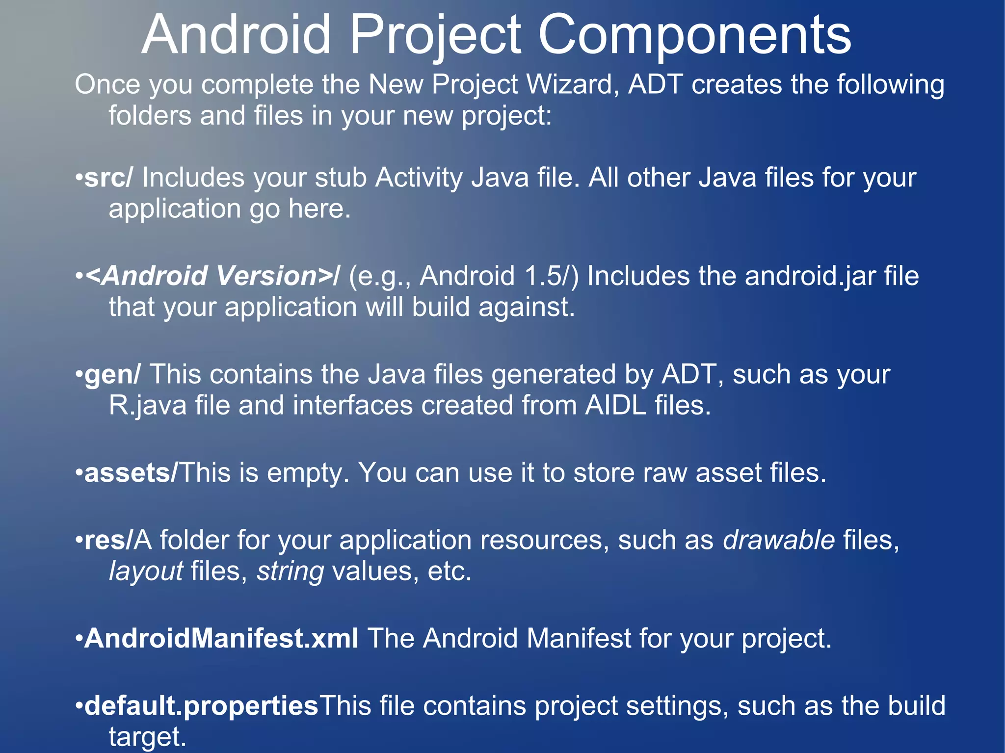 Once you complete the New Project Wizard, ADT creates the following
folders and files in your new project:
•src/ Includes your stub Activity Java file. All other Java files for your
application go here.
•<Android Version>/ (e.g., Android 1.5/) Includes the android.jar file
that your application will build against.
•gen/ This contains the Java files generated by ADT, such as your
R.java file and interfaces created from AIDL files.
•assets/This is empty. You can use it to store raw asset files.
•res/A folder for your application resources, such as drawable files,
layout files, string values, etc.
•AndroidManifest.xml The Android Manifest for your project.
•default.propertiesThis file contains project settings, such as the build
target.
Android Project Components
 