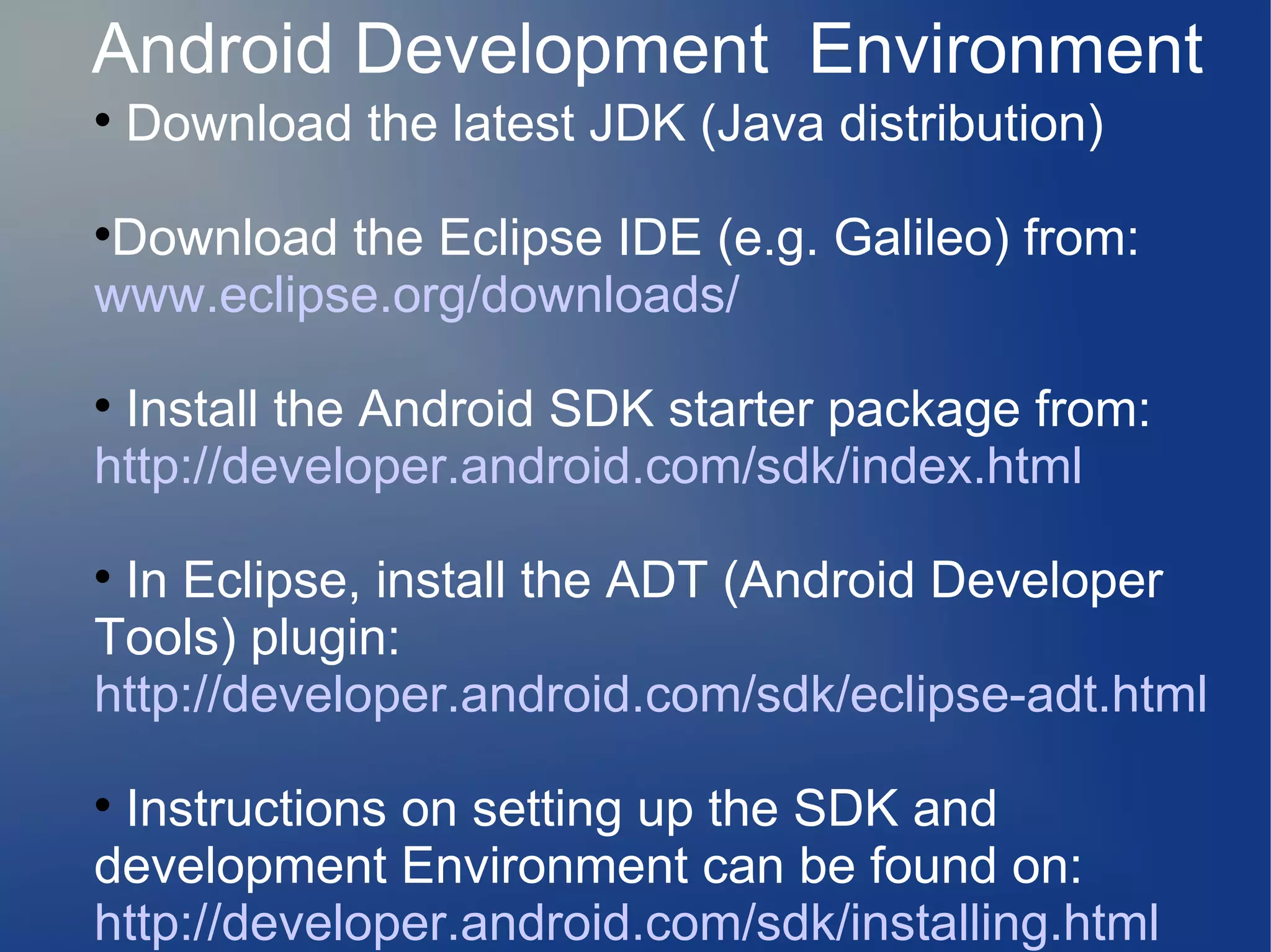 Android Development Environment

Download the latest JDK (Java distribution)

Download the Eclipse IDE (e.g. Galileo) from:
www.eclipse.org/downloads/

Install the Android SDK starter package from:
http://developer.android.com/sdk/index.html

In Eclipse, install the ADT (Android Developer
Tools) plugin:
http://developer.android.com/sdk/eclipse-adt.html

Instructions on setting up the SDK and
development Environment can be found on:
http://developer.android.com/sdk/installing.html
 