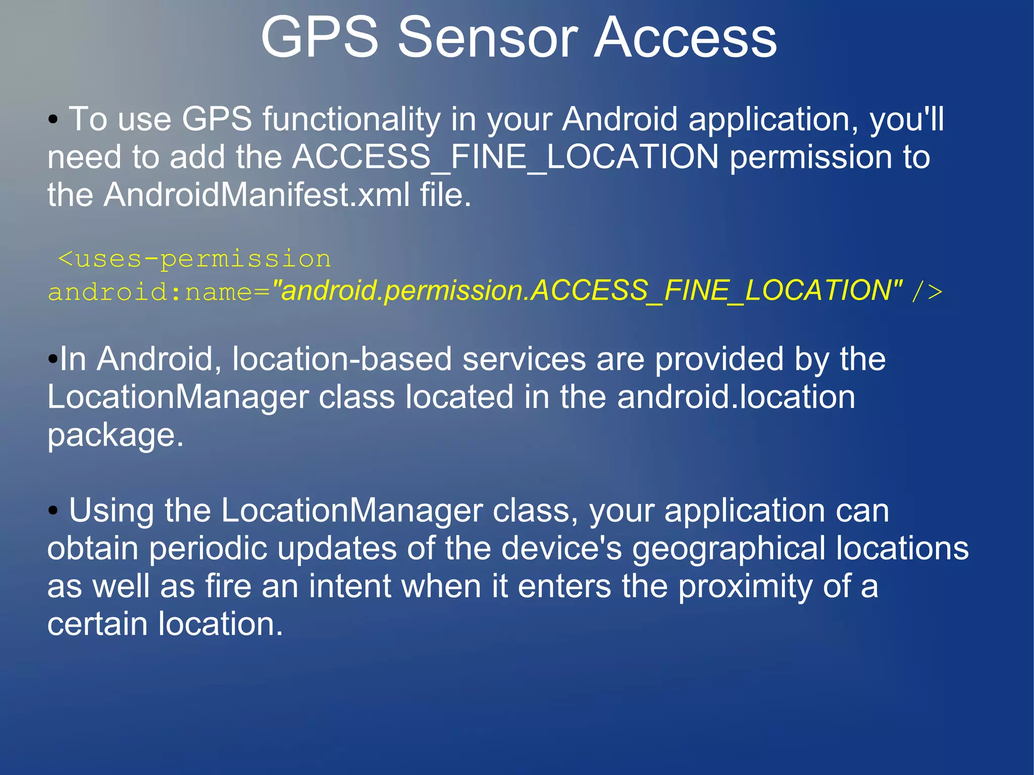GPS Sensor Access
● To use GPS functionality in your Android application, you'll
need to add the ACCESS_FINE_LOCATION permission to
the AndroidManifest.xml file.
<uses-permission
android:name="android.permission.ACCESS_FINE_LOCATION" />
●In Android, location-based services are provided by the
LocationManager class located in the android.location
package.
● Using the LocationManager class, your application can
obtain periodic updates of the device's geographical locations
as well as fire an intent when it enters the proximity of a
certain location.
 