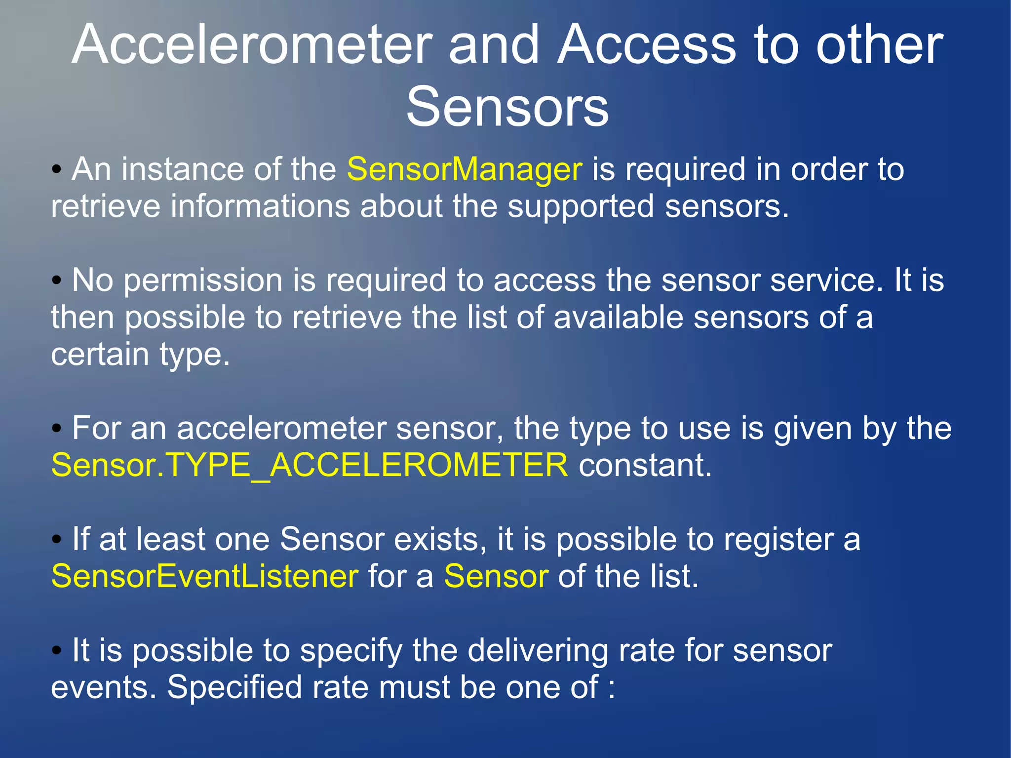 Accelerometer and Access to other
Sensors
● An instance of the SensorManager is required in order to
retrieve informations about the supported sensors.
● No permission is required to access the sensor service. It is
then possible to retrieve the list of available sensors of a
certain type.
● For an accelerometer sensor, the type to use is given by the
Sensor.TYPE_ACCELEROMETER constant.
● If at least one Sensor exists, it is possible to register a
SensorEventListener for a Sensor of the list.
● It is possible to specify the delivering rate for sensor
events. Specified rate must be one of :
 