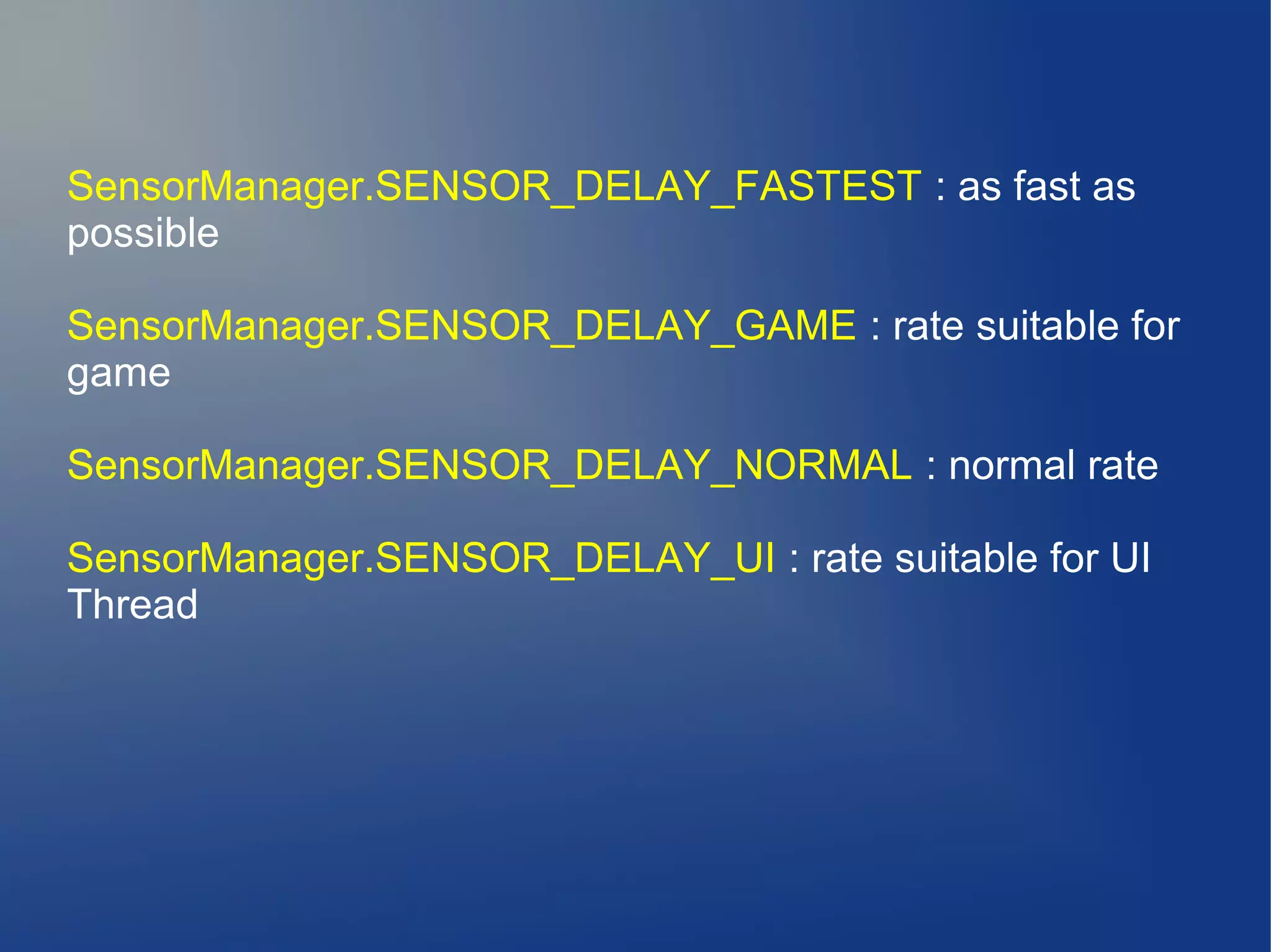 SensorManager.SENSOR_DELAY_FASTEST : as fast as
possible
SensorManager.SENSOR_DELAY_GAME : rate suitable for
game
SensorManager.SENSOR_DELAY_NORMAL : normal rate
SensorManager.SENSOR_DELAY_UI : rate suitable for UI
Thread
 