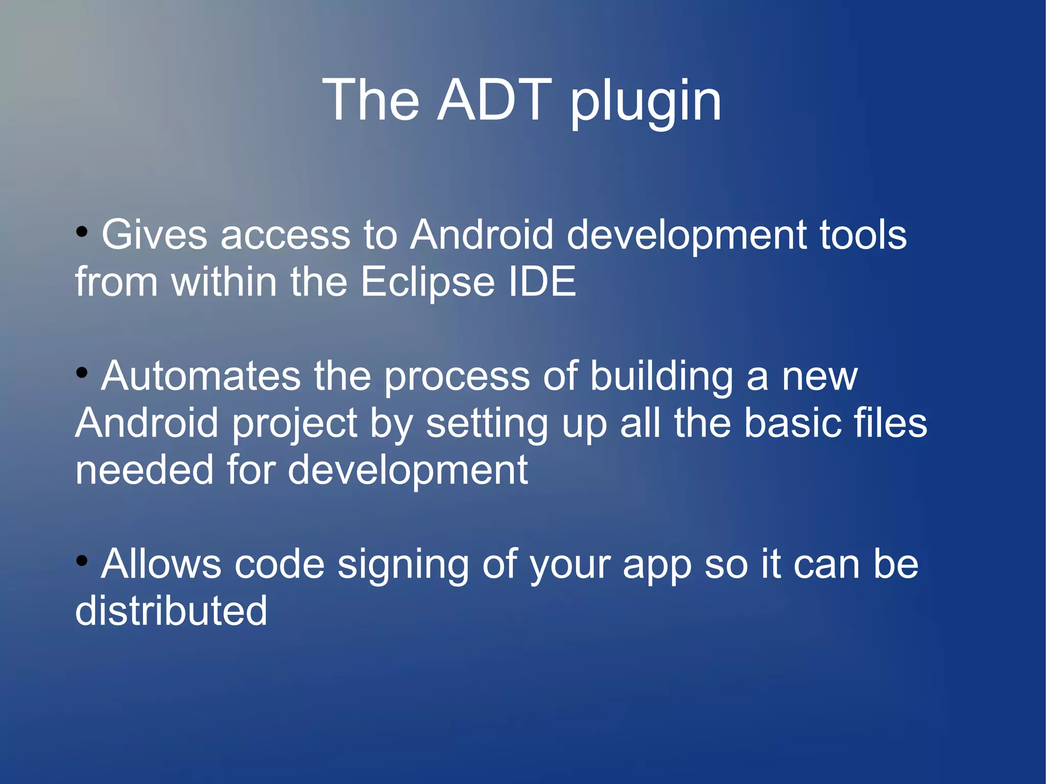 The ADT plugin

Gives access to Android development tools
from within the Eclipse IDE

Automates the process of building a new
Android project by setting up all the basic files
needed for development

Allows code signing of your app so it can be
distributed
 