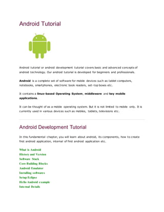 Android Tutorial
Android tutorial or android development tutorial covers basic and advanced concepts of
android technology. Our android tutorial is developed for beginners and professionals.
Android is a complete set of software for mobile devices such as tablet computers,
notebooks, smartphones, electronic book readers, set-top boxes etc.
It contains a linux-based Operating System, middleware and key mobile
applications.
It can be thought of as a mobile operating system. But it is not limited to mobile only. It is
currently used in various devices such as mobiles, tablets, televisions etc.
Android Development Tutorial
In this fundamental chapter, you will learn about android, its components, how to create
first android application, internal of first android application etc.
What is Android
History and Version
Software Stack
Core Building Blocks
Android Emulator
Installing softwares
Setup Eclipse
Hello Android example
Internal Details
 