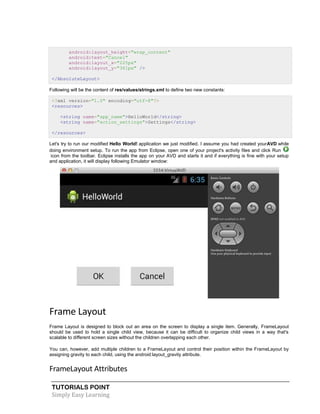 TUTORIALS POINT
Simply Easy Learning
android:layout_height="wrap_content"
android:text="Cancel"
android:layout_x="225px"
android:layout_y="361px" />
</AbsoluteLayout>
Following will be the content of res/values/strings.xml to define two new constants:
<?xml version="1.0" encoding="utf-8"?>
<resources>
<string name="app_name">HelloWorld</string>
<string name="action_settings">Settings</string>
</resources>
Let's try to run our modified Hello World! application we just modified. I assume you had created yourAVD while
doing environment setup. To run the app from Eclipse, open one of your project's activity files and click Run
icon from the toolbar. Eclipse installs the app on your AVD and starts it and if everything is fine with your setup
and application, it will display following Emulator window:
Frame Layout
Frame Layout is designed to block out an area on the screen to display a single item. Generally, FrameLayout
should be used to hold a single child view, because it can be difficult to organize child views in a way that's
scalable to different screen sizes without the children overlapping each other.
You can, however, add multiple children to a FrameLayout and control their position within the FrameLayout by
assigning gravity to each child, using the android:layout_gravity attribute.
FrameLayout Attributes
 