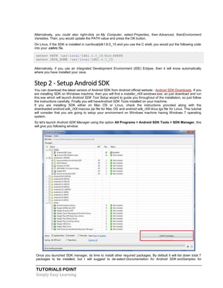 TUTORIALS POINT
Simply Easy Learning
Alternatively, you could also right-click on My Computer, select Properties, then Advanced, thenEnvironment
Variables. Then, you would update the PATH value and press the OK button.
On Linux, if the SDK is installed in /usr/local/jdk1.6.0_15 and you use the C shell, you would put the following code
into your .cshrc file.
setenv PATH /usr/local/jdk1.6.0_15/bin:$PATH
setenv JAVA_HOME /usr/local/jdk1.6.0_15
Alternatively, if you use an Integrated Development Environment (IDE) Eclipse, then it will know automatically
where you have installed your Java.
Step 2 - Setup Android SDK
You can download the latest version of Android SDK from Android official website : Android SDK Downloads. If you
are installing SDK on Windows machine, then you will find a installer_rXX-windows.exe, so just download and run
this exe which will launch Android SDK Tool Setup wizard to guide you throughout of the installation, so just follow
the instructions carefully. Finally you will haveAndroid SDK Tools installed on your machine.
If you are installing SDK either on Mac OS or Linux, check the instructions provided along with the
downloaded android-sdk_rXX-macosx.zip file for Mac OS and android-sdk_rXX-linux.tgz file for Linux. This tutorial
will consider that you are going to setup your environment on Windows machine having Windows 7 operating
system.
So let's launch Android SDK Manager using the option All Programs > Android SDK Tools > SDK Manager, this
will give you following window:
Once you launched SDK manager, its time to install other required packages. By default it will list down total 7
packages to be installed, but I will suggest to de-select Documentation for Android SDK andSamples for
 