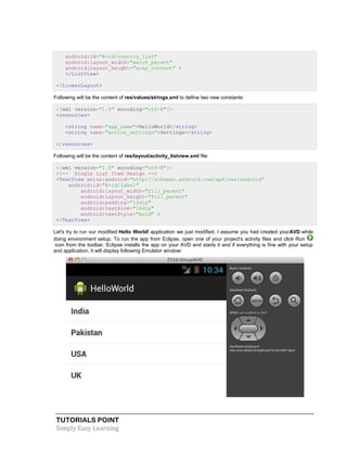 TUTORIALS POINT
Simply Easy Learning
android:id="@+id/country_list"
android:layout_width="match_parent"
android:layout_height="wrap_content" >
</ListView>
</LinearLayout>
Following will be the content of res/values/strings.xml to define two new constants:
<?xml version="1.0" encoding="utf-8"?>
<resources>
<string name="app_name">HelloWorld</string>
<string name="action_settings">Settings</string>
</resources>
Following will be the content of res/layout/activity_listview.xml file:
<?xml version="1.0" encoding="utf-8"?>
<!-- Single List Item Design -->
<TextView xmlns:android="http://schemas.android.com/apk/res/android"
android:id="@+id/label"
android:layout_width="fill_parent"
android:layout_height="fill_parent"
android:padding="10dip"
android:textSize="16dip"
android:textStyle="bold" >
</TextView>
Let's try to run our modified Hello World! application we just modified. I assume you had created yourAVD while
doing environment setup. To run the app from Eclipse, open one of your project's activity files and click Run
icon from the toolbar. Eclipse installs the app on your AVD and starts it and if everything is fine with your setup
and application, it will display following Emulator window:
 