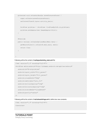 TUTORIALS POINT
Simply Easy Learning
protected void onCreate(Bundle savedInstanceState) {
super.onCreate(savedInstanceState);
setContentView(R.layout.activity_main);
GridView gridview = (GridView) findViewById(R.id.gridview);
gridview.setAdapter(new ImageAdapter(this));
}
@Override
public boolean onCreateOptionsMenu(Menu menu) {
getMenuInflater().inflate(R.menu.main, menu);
return true;
}
}
Following will be the content of res/layout/activity_main.xml file:
<?xml version="1.0" encoding="utf-8"?>
<GridView xmlns:android="http://schemas.android.com/apk/res/android"
android:id="@+id/gridview"
android:layout_width="fill_parent"
android:layout_height="fill_parent"
android:columnWidth="90dp"
android:numColumns="auto_fit"
android:verticalSpacing="10dp"
android:horizontalSpacing="10dp"
android:stretchMode="columnWidth"
android:gravity="center"
/>
Following will be the content of res/values/strings.xml to define two new constants:
<?xml version="1.0" encoding="utf-8"?>
<resources>
 