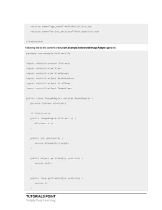 TUTORIALS POINT
Simply Easy Learning
<string name="app_name">HelloWorld</string>
<string name="action_settings">Settings</string>
</resources>
Following will be the content of src/com.example.helloworld/ImageAdapter.java file:
package com.example.helloworld;
import android.content.Context;
import android.view.View;
import android.view.ViewGroup;
import android.widget.BaseAdapter;
import android.widget.GridView;
import android.widget.ImageView;
public class ImageAdapter extends BaseAdapter {
private Context mContext;
// Constructor
public ImageAdapter(Context c) {
mContext = c;
}
public int getCount() {
return mThumbIds.length;
}
public Object getItem(int position) {
return null;
}
public long getItemId(int position) {
return 0;
}
 