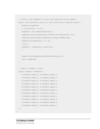 TUTORIALS POINT
Simply Easy Learning
// create a new ImageView for each item referenced by the Adapter
public View getView(int position, View convertView, ViewGroup parent) {
ImageView imageView;
if (convertView == null) {
imageView = new ImageView(mContext);
imageView.setLayoutParams(new GridView.LayoutParams(85, 85));
imageView.setScaleType(ImageView.ScaleType.CENTER_CROP);
imageView.setPadding(8, 8, 8, 8);
} else {
imageView = (ImageView) convertView;
}
imageView.setImageResource(mThumbIds[position]);
return imageView;
}
// Keep all Images in array
public Integer[] mThumbIds = {
R.drawable.sample_2, R.drawable.sample_3,
R.drawable.sample_4, R.drawable.sample_5,
R.drawable.sample_6, R.drawable.sample_7,
R.drawable.sample_0, R.drawable.sample_1,
R.drawable.sample_2, R.drawable.sample_3,
R.drawable.sample_4, R.drawable.sample_5,
R.drawable.sample_6, R.drawable.sample_7,
R.drawable.sample_0, R.drawable.sample_1,
R.drawable.sample_2, R.drawable.sample_3,
R.drawable.sample_4, R.drawable.sample_5,
R.drawable.sample_6, R.drawable.sample_7
};
}
 