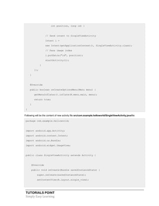 TUTORIALS POINT
Simply Easy Learning
int position, long id) {
// Send intent to SingleViewActivity
Intent i =
new Intent(getApplicationContext(), SingleViewActivity.class);
// Pass image index
i.putExtra("id", position);
startActivity(i);
}
});
}
@Override
public boolean onCreateOptionsMenu(Menu menu) {
getMenuInflater().inflate(R.menu.main, menu);
return true;
}
}
Following will be the content of new activity file src/com.example.helloworld/SingleViewActivity.javafile:
package com.example.helloworld;
import android.app.Activity;
import android.content.Intent;
import android.os.Bundle;
import android.widget.ImageView;
public class SingleViewActivity extends Activity {
@Override
public void onCreate(Bundle savedInstanceState) {
super.onCreate(savedInstanceState);
setContentView(R.layout.single_view);
 