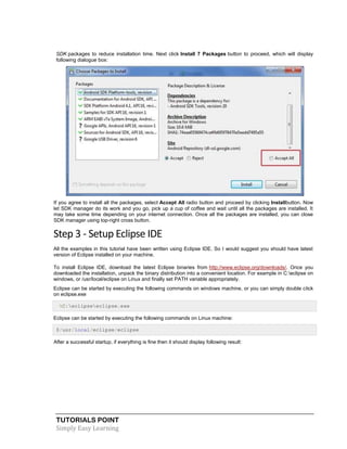 TUTORIALS POINT
Simply Easy Learning
SDK packages to reduce installation time. Next click Install 7 Packages button to proceed, which will display
following dialogue box:
If you agree to install all the packages, select Accept All radio button and proceed by clicking Installbutton. Now
let SDK manager do its work and you go, pick up a cup of coffee and wait until all the packages are installed. It
may take some time depending on your internet connection. Once all the packages are installed, you can close
SDK manager using top-right cross button.
Step 3 - Setup Eclipse IDE
All the examples in this tutorial have been written using Eclipse IDE. So I would suggest you should have latest
version of Eclipse installed on your machine.
To install Eclipse IDE, download the latest Eclipse binaries from http://www.eclipse.org/downloads/. Once you
downloaded the installation, unpack the binary distribution into a convenient location. For example in C:eclipse on
windows, or /usr/local/eclipse on Linux and finally set PATH variable appropriately.
Eclipse can be started by executing the following commands on windows machine, or you can simply double click
on eclipse.exe
%C:eclipseeclipse.exe
Eclipse can be started by executing the following commands on Linux machine:
$/usr/local/eclipse/eclipse
After a successful startup, if everything is fine then it should display following result:
 