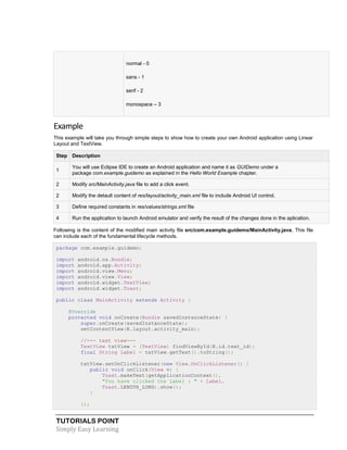 TUTORIALS POINT
Simply Easy Learning
 normal - 0
 sans - 1
 serif - 2
 monospace – 3
Example
This example will take you through simple steps to show how to create your own Android application using Linear
Layout and TextView.
Step Description
1
You will use Eclipse IDE to create an Android application and name it as GUIDemo under a
package com.example.guidemo as explained in the Hello World Example chapter.
2 Modify src/MainActivity.java file to add a click event.
2 Modify the detault content of res/layout/activity_main.xml file to include Android UI control.
3 Define required constants in res/values/strings.xml file
4 Run the application to launch Android emulator and verify the result of the changes done in the aplication.
Following is the content of the modified main activity file src/com.example.guidemo/MainActivity.java. This file
can include each of the fundamental lifecycle methods.
package com.example.guidemo;
import android.os.Bundle;
import android.app.Activity;
import android.view.Menu;
import android.view.View;
import android.widget.TextView;
import android.widget.Toast;
public class MainActivity extends Activity {
@Override
protected void onCreate(Bundle savedInstanceState) {
super.onCreate(savedInstanceState);
setContentView(R.layout.activity_main);
//--- text view---
TextView txtView = (TextView) findViewById(R.id.text_id);
final String Label = txtView.getText().toString();
txtView.setOnClickListener(new View.OnClickListener() {
public void onClick(View v) {
Toast.makeText(getApplicationContext(),
"You have clicked the Label : " + Label,
Toast.LENGTH_LONG).show();
}
});
 