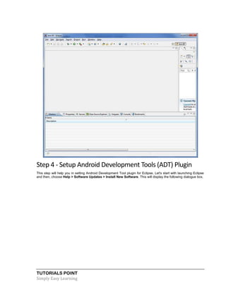 TUTORIALS POINT
Simply Easy Learning
Step 4 - Setup Android Development Tools (ADT) Plugin
This step will help you in setting Android Development Tool plugin for Eclipse. Let's start with launching Eclipse
and then, choose Help > Software Updates > Install New Software. This will display the following dialogue box.
 