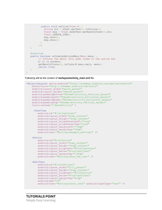 TUTORIALS POINT
Simply Easy Learning
public void onClick(View v) {
String str = eText.getText().toString();
Toast msg = Toast.makeText(getBaseContext(),str,
Toast.LENGTH_LONG);
msg.show();
msg.show();
}
});
}
@Override
public boolean onCreateOptionsMenu(Menu menu) {
// Inflate the menu; this adds items to the action bar
if it is present.
getMenuInflater().inflate(R.menu.main, menu);
return true;
}
}
Following will be the content of res/layout/activity_main.xml file:
<RelativeLayout xmlns:android="http://schemas.android.com/apk/res/android"
xmlns:tools="http://schemas.android.com/tools"
android:layout_width="match_parent"
android:layout_height="match_parent"
android:paddingBottom="@dimen/activity_vertical_margin"
android:paddingLeft="@dimen/activity_horizontal_margin"
android:paddingRight="@dimen/activity_horizontal_margin"
android:paddingTop="@dimen/activity_vertical_margin"
tools:context=".MainActivity" >
<TextView
android:id="@+id/textView1"
android:layout_width="wrap_content"
android:layout_height="wrap_content"
android:layout_alignParentLeft="true"
android:layout_alignParentTop="true"
android:layout_marginLeft="14dp"
android:layout_marginTop="18dp"
android:text="@string/example_edittext" />
<Button
android:id="@+id/button"
android:layout_width="wrap_content"
android:layout_height="wrap_content"
android:layout_alignLeft="@+id/textView1"
android:layout_below="@+id/textView1"
android:layout_marginTop="130dp"
android:text="@string/show_the_text" />
<EditText
android:id="@+id/edittext"
android:layout_width="fill_parent"
android:layout_height="wrap_content"
android:layout_alignLeft="@+id/button"
android:layout_below="@+id/textView1"
android:layout_marginTop="61dp"
android:ems="10"
android:text="@string/enter_text" android:inputType="text" />
 