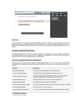 TUTORIALS POINT
Simply Easy Learning
Exercise:
I will recommend to try above example with different attributes of EditText in Layout XML file as well at
programming time to have different look and feel of the EditText. Try to make it editable, change to font color, font
family, width, textSize etc and see the result. You can also try above example with multiple EditText controls in one
activity.
AutoCompleteTextView
A AutoCompleteTextView is a view that is similar to EditText, except that it shows a list of completion suggestions
automatically while the user is typing. The list of suggestions is displayed in drop down menu. The user can
choose an item from there to replace the content of edit box with.
AutoCompleteTextView Attributes
Following are the important attributes related to AutoCompleteTextView control. You can check Android official
documentation for complete list of attributes and related methods which you can use to change these attributes are
run time.
Attribute Description
android:completionHint This defines the hint displayed in the drop down menu.
android:completionHintView This defines the hint view displayed in the drop down menu.
android:completionThreshold
This defines the number of characters that the user must type before
completion suggestions are displayed in a drop down menu.
android:dropDownAnchor This is the View to anchor the auto-complete dropdown to.
android:dropDownHeight This specifies the basic height of the dropdown.
android:dropDownHorizontalOffset The amount of pixels by which the drop down should be offset horizontally.
android:dropDownSelector This is the selector in a drop down list.
android:dropDownVerticalOffset The amount of pixels by which the drop down should be offset vertically.
 