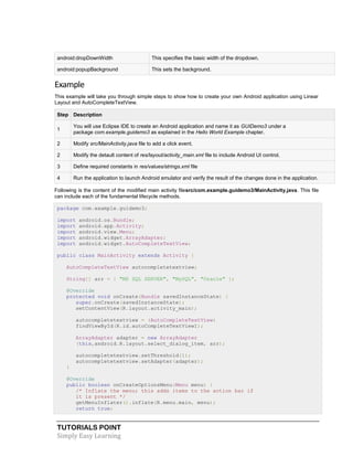 TUTORIALS POINT
Simply Easy Learning
android:dropDownWidth This specifies the basic width of the dropdown.
android:popupBackground This sets the background.
Example
This example will take you through simple steps to show how to create your own Android application using Linear
Layout and AutoCompleteTextView.
Step Description
1
You will use Eclipse IDE to create an Android application and name it as GUIDemo3 under a
package com.example.guidemo3 as explained in the Hello World Example chapter.
2 Modify src/MainActivity.java file to add a click event.
2 Modify the detault content of res/layout/activity_main.xml file to include Android UI control.
3 Define required constants in res/values/strings.xml file
4 Run the application to launch Android emulator and verify the result of the changes done in the application.
Following is the content of the modified main activity filesrc/com.example.guidemo3/MainActivity.java. This file
can include each of the fundamental lifecycle methods.
package com.example.guidemo3;
import android.os.Bundle;
import android.app.Activity;
import android.view.Menu;
import android.widget.ArrayAdapter;
import android.widget.AutoCompleteTextView;
public class MainActivity extends Activity {
AutoCompleteTextView autocompletetextview;
String[] arr = { "MS SQL SERVER", "MySQL", "Oracle" };
@Override
protected void onCreate(Bundle savedInstanceState) {
super.onCreate(savedInstanceState);
setContentView(R.layout.activity_main);
autocompletetextview = (AutoCompleteTextView)
findViewById(R.id.autoCompleteTextView1);
ArrayAdapter adapter = new ArrayAdapter
(this,android.R.layout.select_dialog_item, arr);
autocompletetextview.setThreshold(1);
autocompletetextview.setAdapter(adapter);
}
@Override
public boolean onCreateOptionsMenu(Menu menu) {
/* Inflate the menu; this adds items to the action bar if
it is present */
getMenuInflater().inflate(R.menu.main, menu);
return true;
 